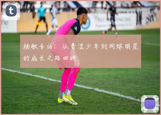 杨敏专访：从青涩少年到网球明星的成长之路回顾