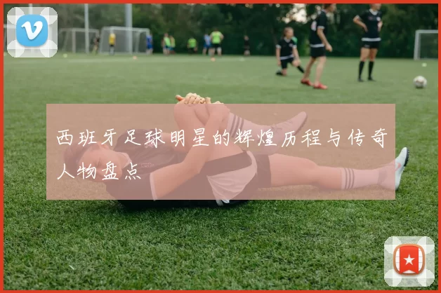 西班牙足球明星的辉煌历程与传奇人物盘点