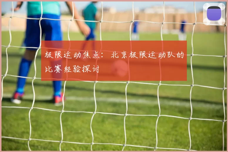极限运动焦点：北京极限运动队的比赛经验探讨