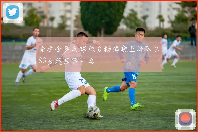 全运会乒乓球积分榜揭晓上海队以83分稳居第一名