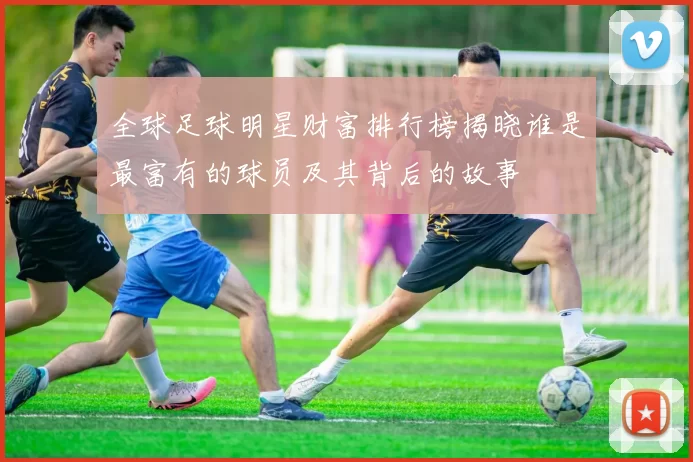 全球足球明星财富排行榜揭晓谁是最富有的球员及其背后的故事