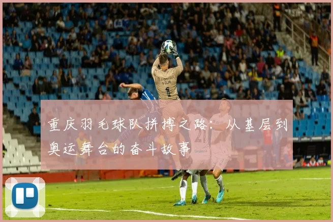 重庆羽毛球队拼搏之路：从基层到奥运舞台的奋斗故事