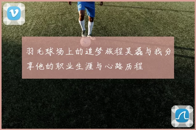 羽毛球场上的追梦旅程吴磊与我分享他的职业生涯与心路历程