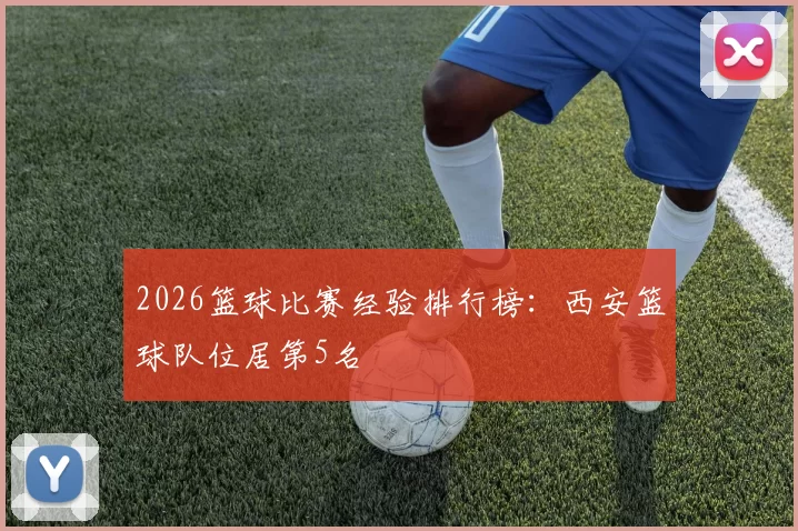 2026篮球比赛经验排行榜：西安篮球队位居第5名