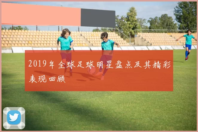 2019年全球足球明星盘点及其精彩表现回顾
