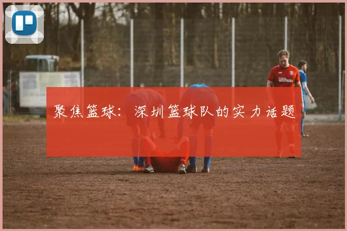 聚焦篮球：深圳篮球队的实力话题